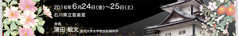 2016年6月24日（金）〜25日（土）　石川県立音楽堂　会長　蒲田敏文（金沢大学大学院放射線科学）